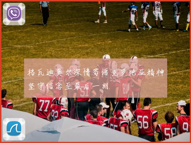 格瓦迪奥尔深情寄语克罗地亚精神坚守信念至最后一刻