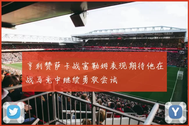 亨利赞萨卡战富勒姆表现期待他在战马竞中继续勇敢尝试