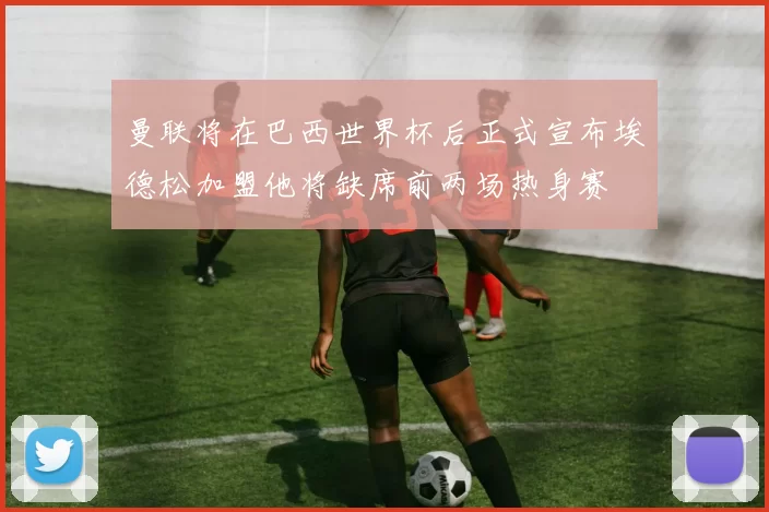 曼联将在巴西世界杯后正式宣布埃德松加盟他将缺席前两场热身赛