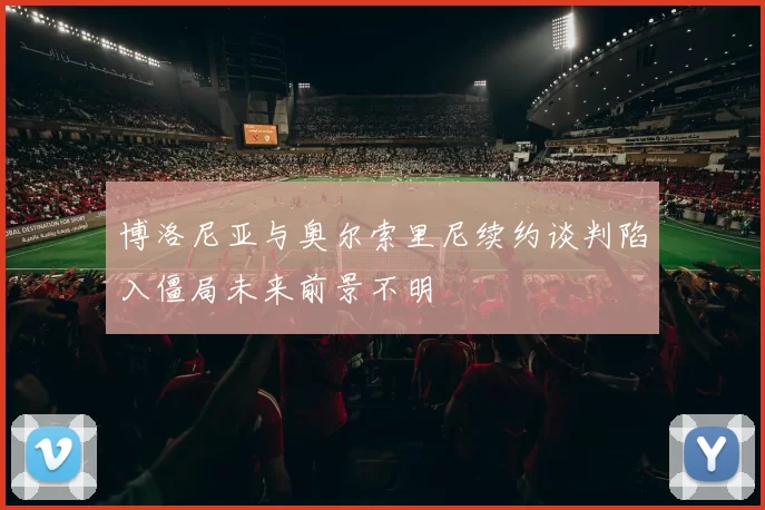 博洛尼亚与奥尔索里尼续约谈判陷入僵局未来前景不明