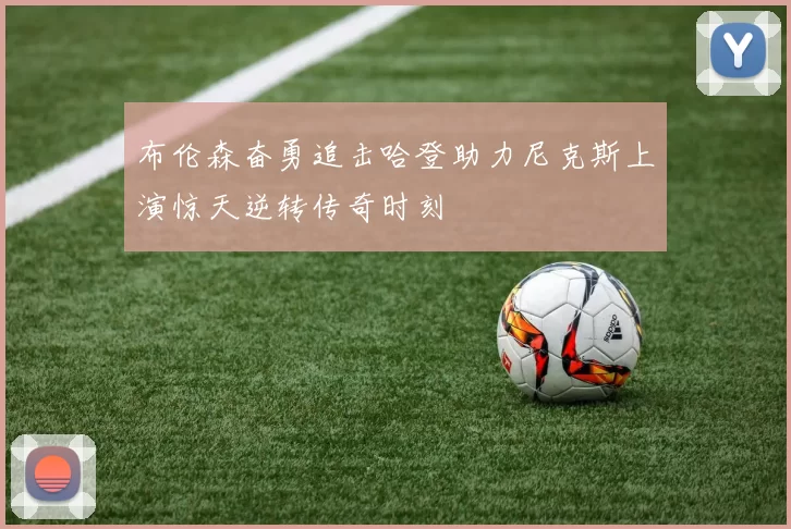 布伦森奋勇追击哈登助力尼克斯上演惊天逆转传奇时刻