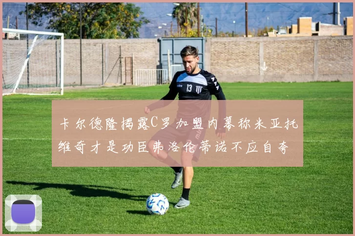卡尔德隆揭露C罗加盟内幕称米亚托维奇才是功臣弗洛伦蒂诺不应自夸