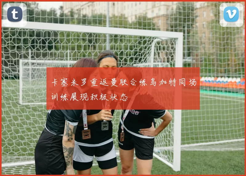 卡塞米罗重返曼联合练乌加特同场训练展现积极状态