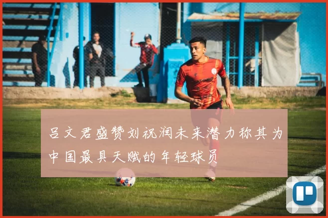 吕文君盛赞刘祝润未来潜力称其为中国最具天赋的年轻球员