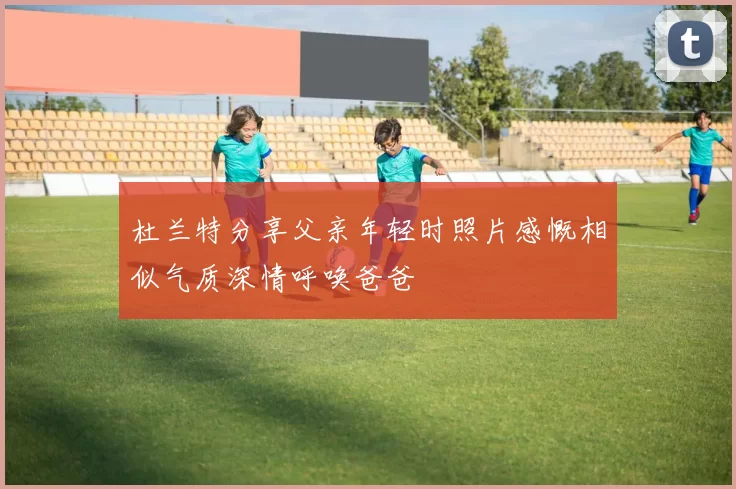 杜兰特分享父亲年轻时照片感慨相似气质深情呼唤爸爸
