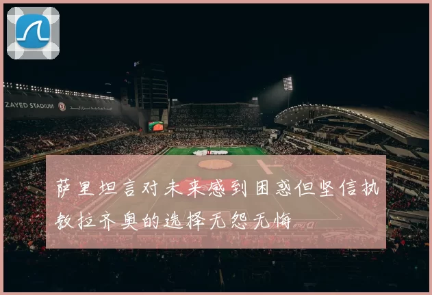 萨里坦言对未来感到困惑但坚信执教拉齐奥的选择无怨无悔