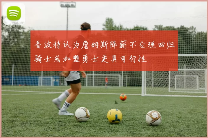 香波特认为詹姆斯降薪不合理回归骑士或加盟勇士更具可行性