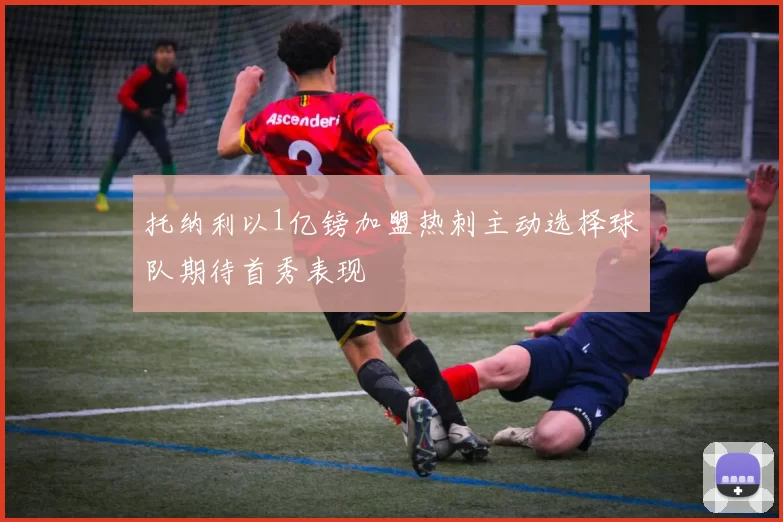 托纳利以1亿镑加盟热刺主动选择球队期待首秀表现