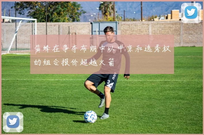 黄蜂在争夺布朗中以申京和选秀权的组合报价超越火箭