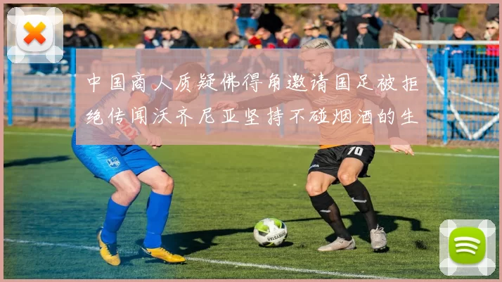 中国商人质疑佛得角邀请国足被拒绝传闻沃齐尼亚坚持不碰烟酒的生活方式
