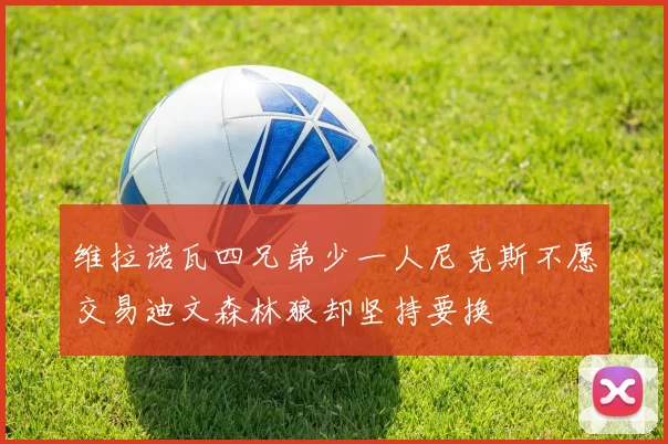 维拉诺瓦四兄弟少一人尼克斯不愿交易迪文森林狼却坚持要换