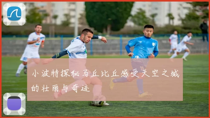 小波特探秘马丘比丘感受天空之城的壮丽与奇迹