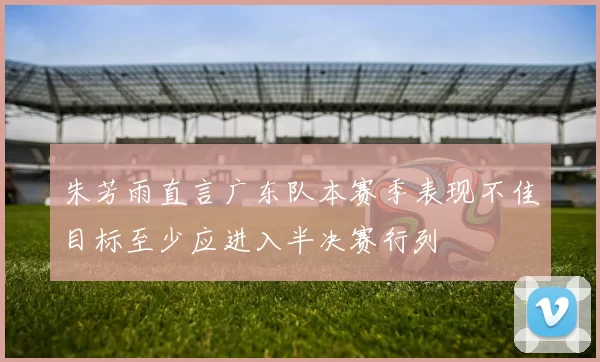 朱芳雨直言广东队本赛季表现不佳目标至少应进入半决赛行列