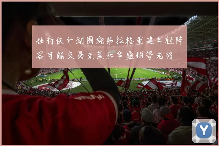 独行侠计划围绕弗拉格重建年轻阵容可能交易克莱和华盛顿等老将