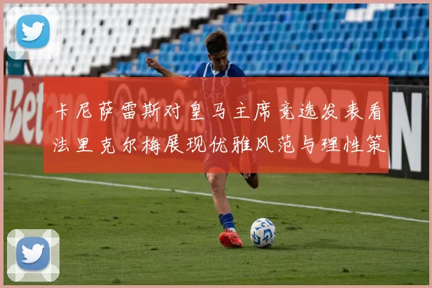 卡尼萨雷斯对皇马主席竞选发表看法里克尔梅展现优雅风范与理性策略