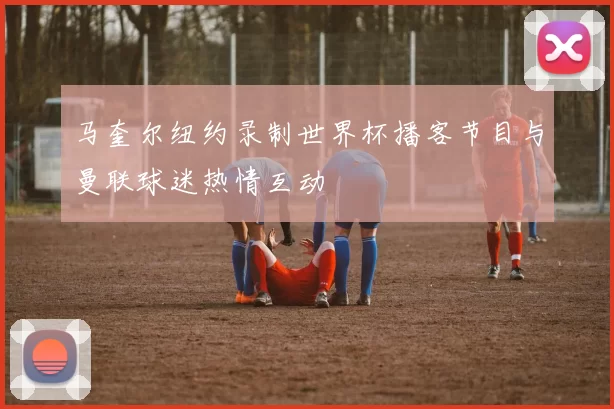 马奎尔纽约录制世界杯播客节目与曼联球迷热情互动