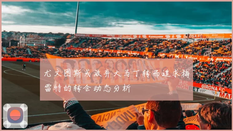 尤文图斯或放弃大马丁转而追求梅雷特的转会动态分析