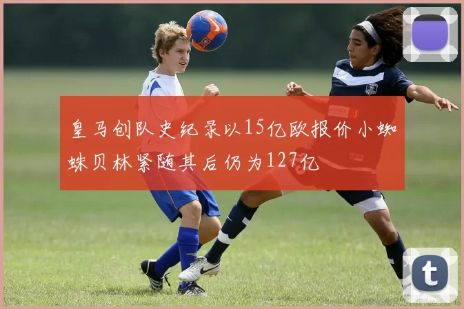 皇马创队史纪录以15亿欧报价小蜘蛛贝林紧随其后仍为127亿
