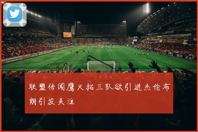 联盟传闻鹰火拓三队欲引进杰伦布朗引发关注