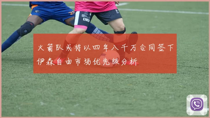 火箭队或将以四年八千万合同签下伊森自由市场优先级分析