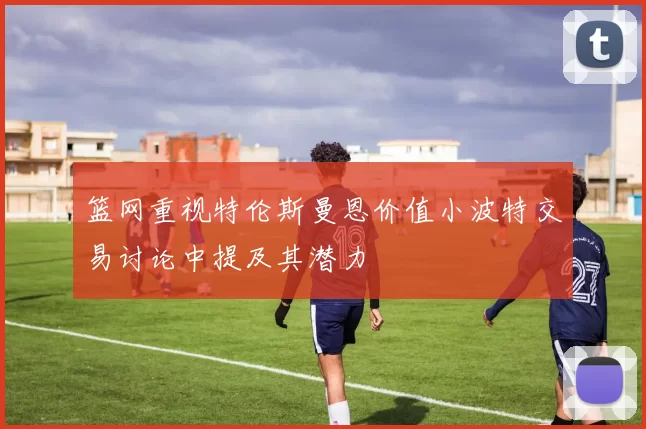 篮网重视特伦斯曼恩价值小波特交易讨论中提及其潜力