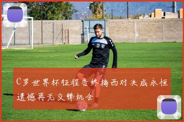 C罗世界杯征程告终梅西对决成永恒遗憾再无交锋机会